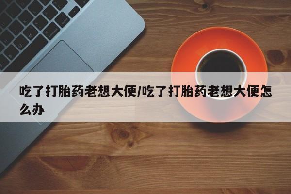 打胎药微信吃了打胎药老想大便/吃了打胎药老想大便怎么办