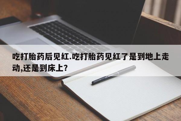 打胎药微信吃打胎药后见红.吃打胎药见红了是到地上走动,还是到床上？