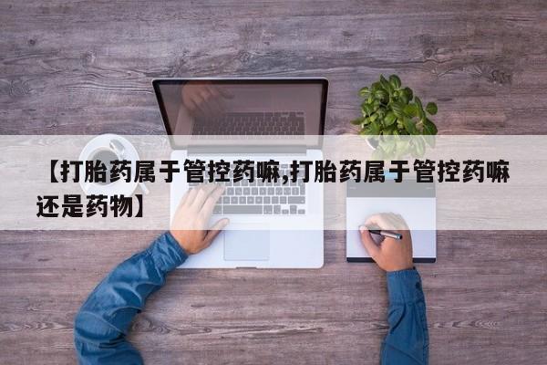打胎药微信【打胎药属于管控药嘛,打胎药属于管控药嘛还是药物】
