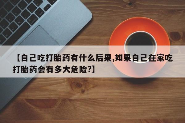 打胎药微信【自己吃打胎药有什么后果,如果自己在家吃打胎药会有多大危险?】