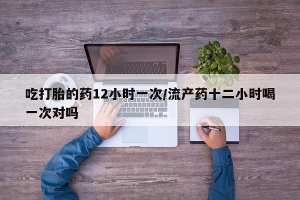 打胎药微信吃打胎的药12小时一次/流产药十二小时喝一次对吗