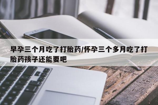 打胎药微信早孕三个月吃了打胎药/怀孕三个多月吃了打胎药孩子还能要吧