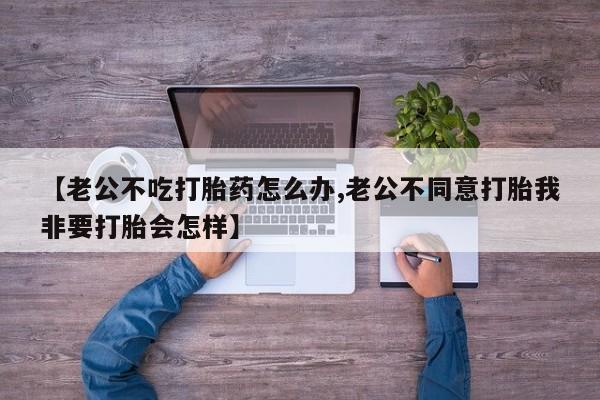 打胎药微信【老公不吃打胎药怎么办,老公不同意打胎我非要打胎会怎样】