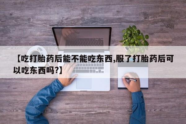 打胎药微信【吃打胎药后能不能吃东西,服了打胎药后可以吃东西吗?】