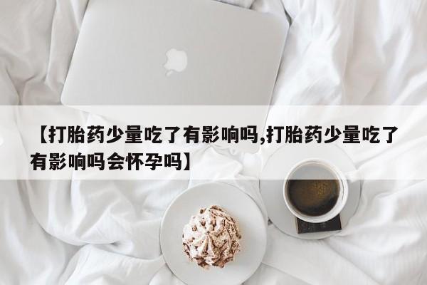 打胎药微信【打胎药少量吃了有影响吗,打胎药少量吃了有影响吗会怀孕吗】