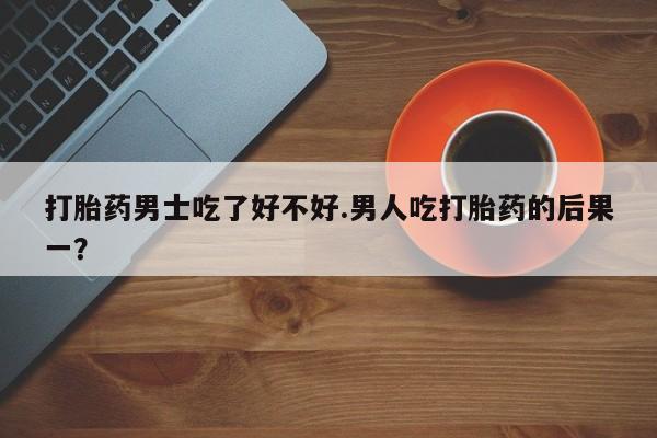 打胎药微信打胎药男士吃了好不好.男人吃打胎药的后果一？