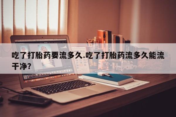 打胎药微信吃了打胎药要流多久.吃了打胎药流多久能流干净？