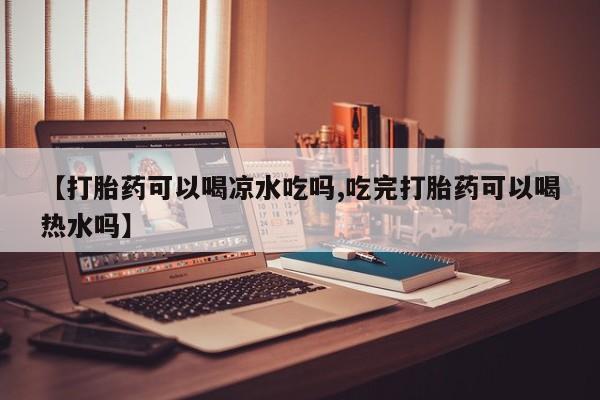 打胎药微信【打胎药可以喝凉水吃吗,吃完打胎药可以喝热水吗】