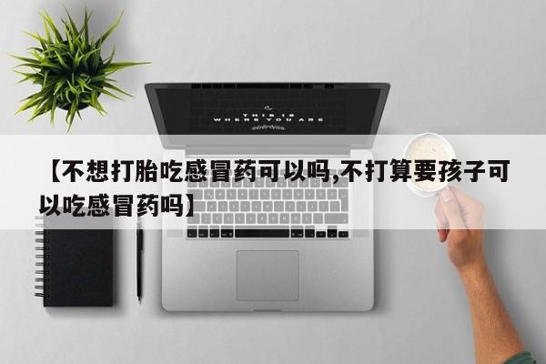 打胎药微信【不想打胎吃感冒药可以吗,不打算要孩子可以吃感冒药吗】