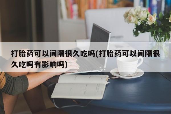 打胎药微信打胎药可以间隔很久吃吗(打胎药可以间隔很久吃吗有影响吗)
