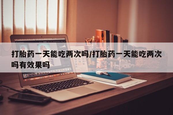 打胎药微信打胎药一天能吃两次吗/打胎药一天能吃两次吗有效果吗