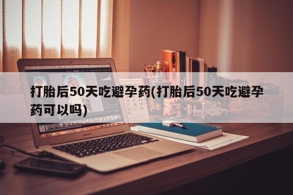 打胎药微信打胎后50天吃避孕药(打胎后50天吃避孕药可以吗)