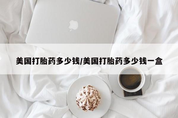 打胎药微信美国打胎药多少钱/美国打胎药多少钱一盒