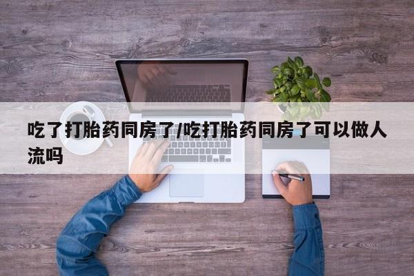 打胎药微信吃了打胎药同房了/吃打胎药同房了可以做人流吗