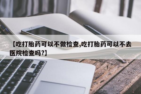 打胎药微信【吃打胎药可以不做检查,吃打胎药可以不去医院检查吗?】