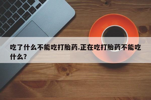 打胎药微信吃了什么不能吃打胎药.正在吃打胎药不能吃什么?