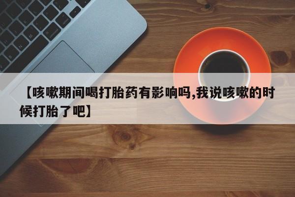 打胎药微信【咳嗽期间喝打胎药有影响吗,我说咳嗽的时候打胎了吧】