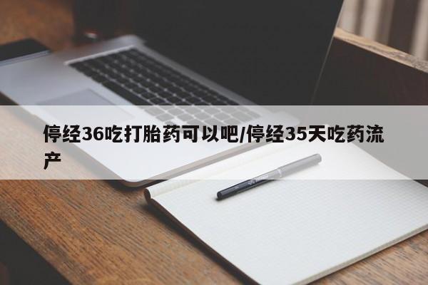 打胎药微信停经36吃打胎药可以吧/停经35天吃药流产
