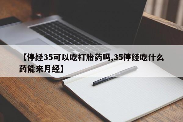 打胎药微信【停经35可以吃打胎药吗,35停经吃什么药能来月经】