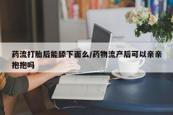打胎药微信药流打胎后能舔下面么/药物流产后可以亲亲抱抱吗