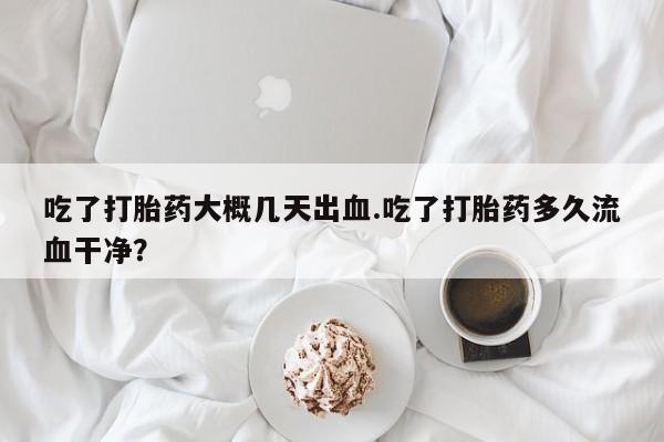 打胎药微信吃了打胎药大概几天出血.吃了打胎药多久流血干净?