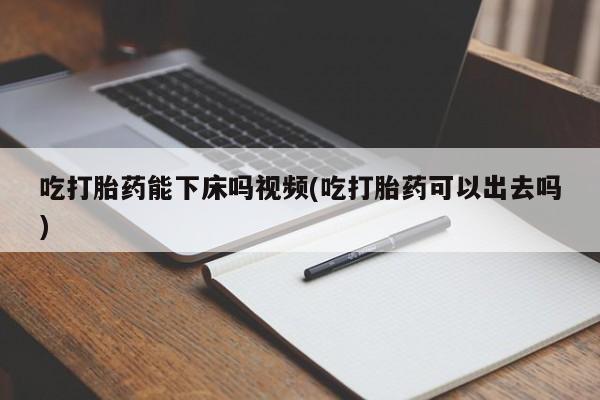 打胎药微信吃打胎药能下床吗视频(吃打胎药可以出去吗)