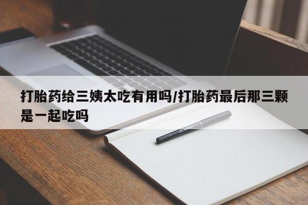 打胎药微信打胎药给三姨太吃有用吗/打胎药最后那三颗是一起吃吗