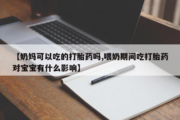 打胎药微信【奶妈可以吃的打胎药吗,喂奶期间吃打胎药对宝宝有什么影响】