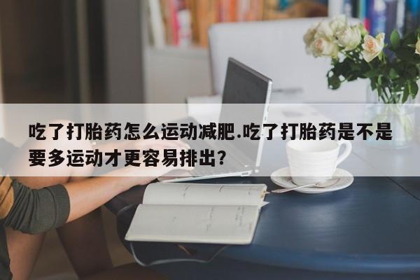 打胎药微信吃了打胎药怎么运动减肥.吃了打胎药是不是要多运动才更容易排出?