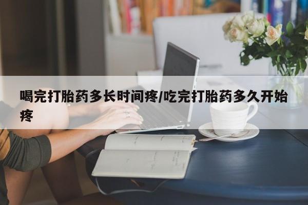 打胎药微信喝完打胎药多长时间疼/吃完打胎药多久开始疼