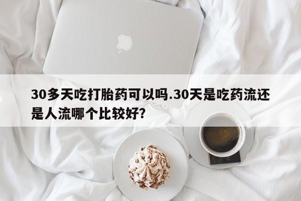打胎药微信30多天吃打胎药可以吗.30天是吃药流还是人流哪个比较好?