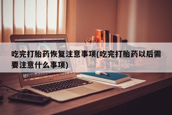 打胎药微信吃完打胎药恢复注意事项(吃完打胎药以后需要注意什么事项)