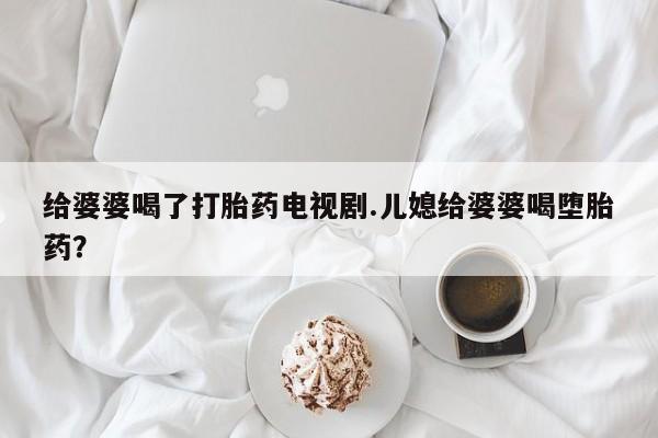 打胎药微信给婆婆喝了打胎药电视剧.儿媳给婆婆喝堕胎药?