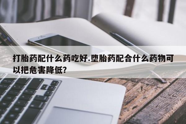 打胎药微信打胎药配什么药吃好.堕胎药配合什么药物可以把危害降低?