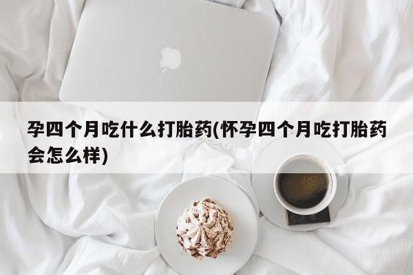 打胎药微信孕四个月吃什么打胎药(怀孕四个月吃打胎药会怎么样)
