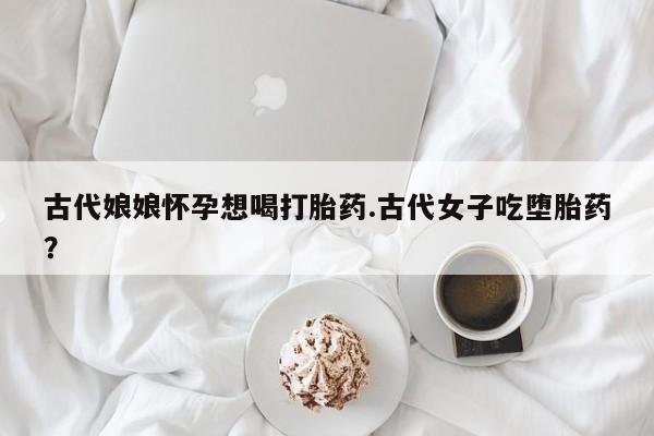 打胎药微信古代娘娘怀孕想喝打胎药.古代女子吃堕胎药?