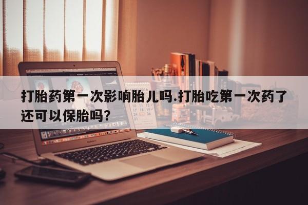 打胎药微信打胎药第一次影响胎儿吗.打胎吃第一次药了还可以保胎吗?