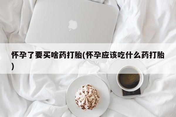 打胎药微信怀孕了要买啥药打胎(怀孕应该吃什么药打胎)