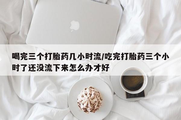 打胎药微信喝完三个打胎药几小时流/吃完打胎药三个小时了还没流下来怎么办才好