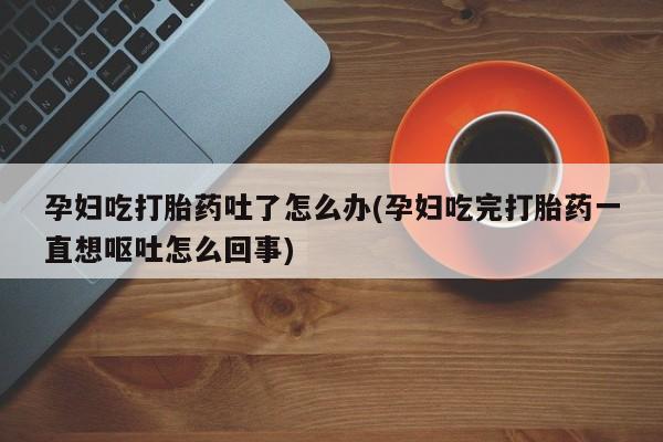 打胎药微信孕妇吃打胎药吐了怎么办(孕妇吃完打胎药一直想呕吐怎么回事)