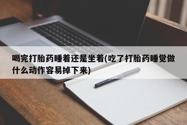 打胎药微信喝完打胎药睡着还是坐着(吃了打胎药睡觉做什么动作容易掉下来)