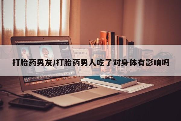 打胎药微信打胎药男友/打胎药男人吃了对身体有影响吗