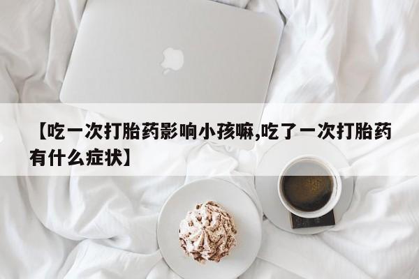 打胎药微信【吃一次打胎药影响小孩嘛,吃了一次打胎药有什么症状】