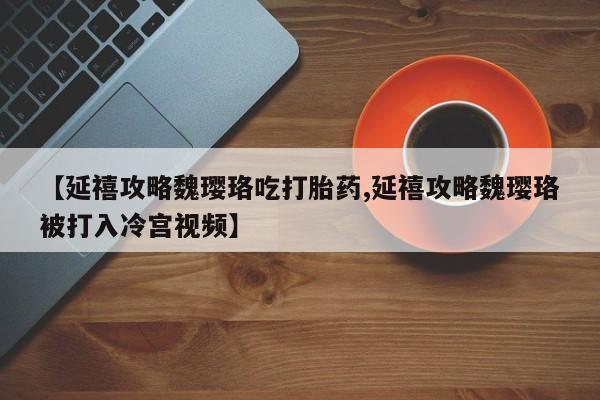打胎药微信【延禧攻略魏璎珞吃打胎药,延禧攻略魏璎珞被打入冷宫视频】