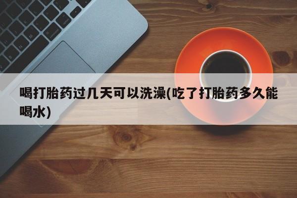 打胎药微信喝打胎药过几天可以洗澡(吃了打胎药多久能喝水)