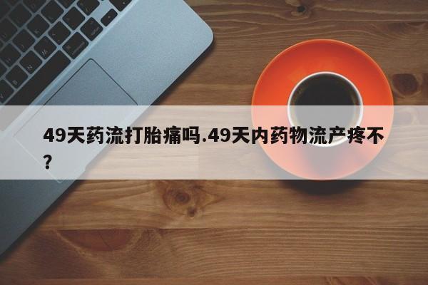 打胎药微信49天药流打胎痛吗.49天内药物流产疼不?