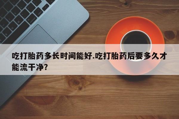 打胎药微信吃打胎药多长时间能好.吃打胎药后要多久才能流干净?