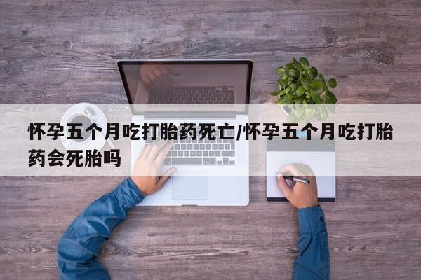 打胎药微信怀孕五个月吃打胎药死亡/怀孕五个月吃打胎药会死胎吗