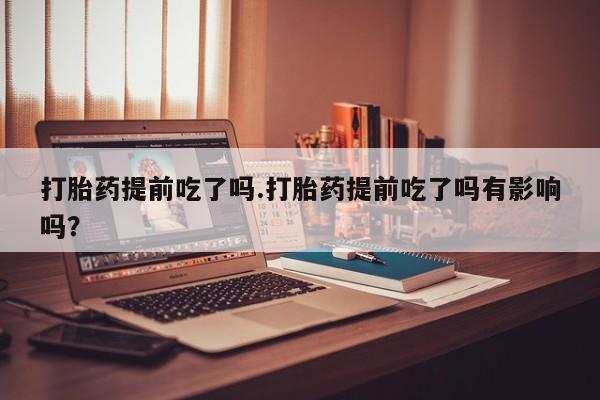 打胎药微信打胎药提前吃了吗.打胎药提前吃了吗有影响吗?