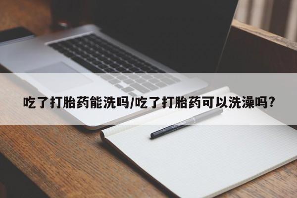 打胎药微信吃了打胎药能洗吗/吃了打胎药可以洗澡吗?